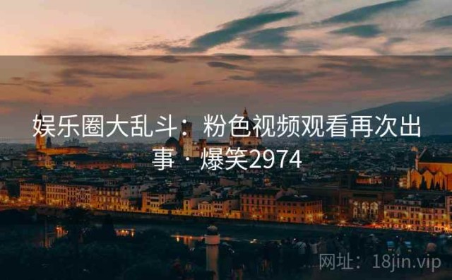 娱乐圈大乱斗：粉色视频观看再次出事 · 爆笑2974