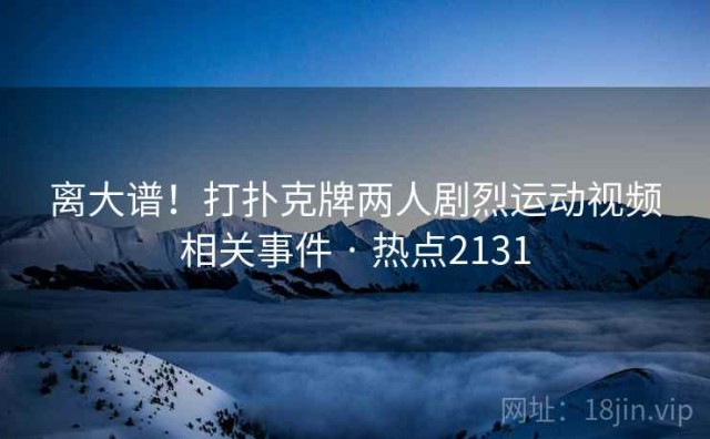 离大谱！打扑克牌两人剧烈运动视频相关事件 · 热点2131