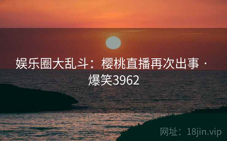 娱乐圈大乱斗:樱桃直播再次出事 · 爆笑3962 娱乐圈大乱斗:樱桃直播再次出事 · 爆笑3962