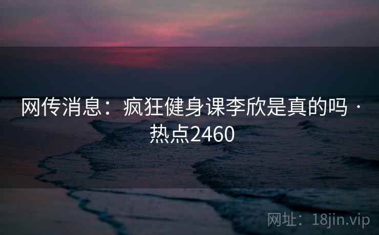 网传消息:疯狂健身课李欣是真的吗 · 热点2460 网传消息:疯狂健身课李欣是真的吗 · 热点2460