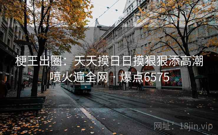 梗王出圈:天天摸日日摸狠狠添高潮喷火遍全网 · 爆点6575 梗王出圈:天天摸日日摸狠狠添高潮喷火遍全网 · 爆点6575