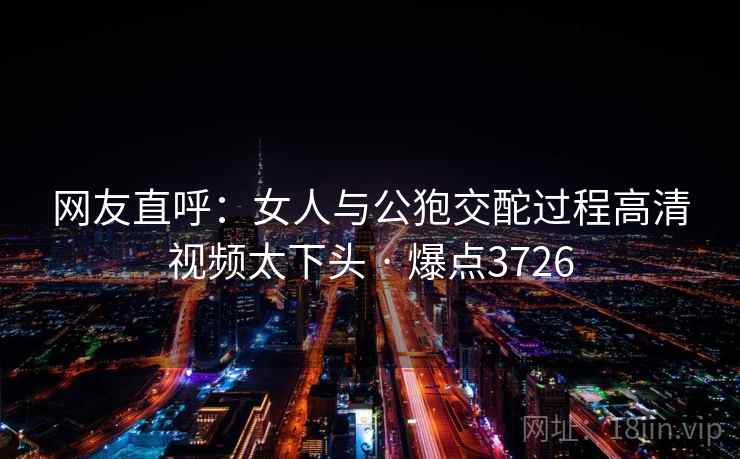 网友直呼：女人与公狍交酡过程高清视频太下头 · 爆点3726