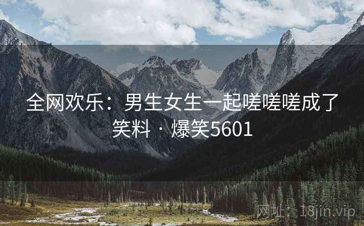 全网欢乐:男生女生一起嗟嗟嗟成了笑料 · 爆笑5601 全网欢乐:男生女生一起嗟嗟嗟成了笑料 · 爆笑5601