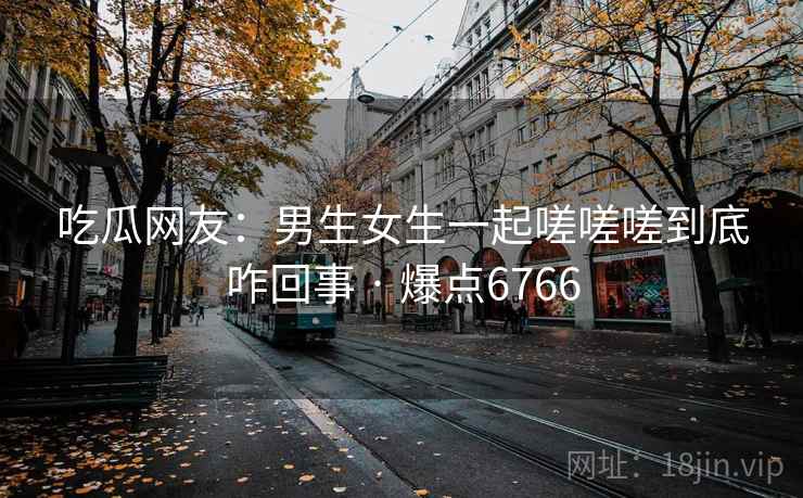 吃瓜网友：男生女生一起嗟嗟嗟到底咋回事 · 爆点6766