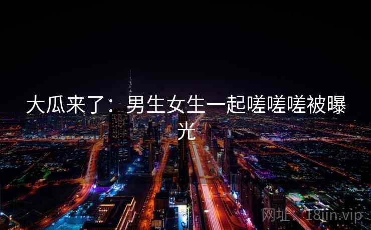 大瓜来了：男生女生一起嗟嗟嗟被曝光