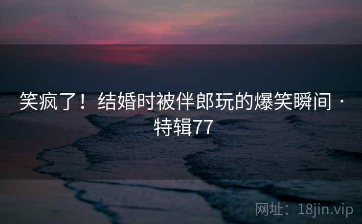 笑疯了！结婚时被伴郎玩的爆笑瞬间 · 特辑77