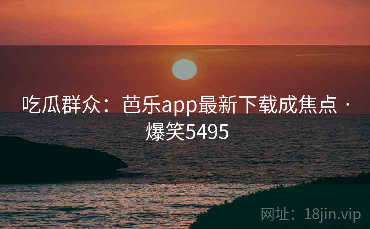 吃瓜群众:芭乐app最新下载成焦点 · 爆笑5495 吃瓜群众:芭乐app最新下载成焦点 · 爆笑5495