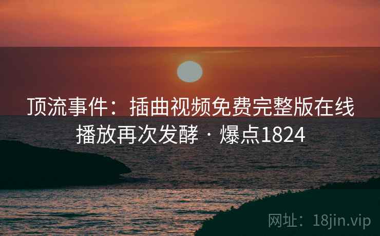 顶流事件：插曲视频免费完整版在线播放再次发酵 · 爆点1824