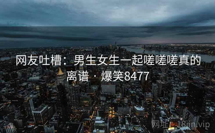 网友吐槽：男生女生一起嗟嗟嗟真的离谱 · 爆笑8477