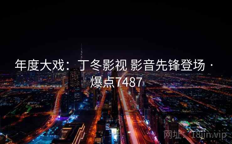 年度大戏：丁冬影视 影音先锋登场 · 爆点7487