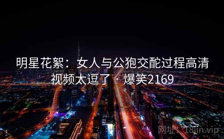 明星花絮：女人与公狍交酡过程高清视频太逗了 · 爆笑2169