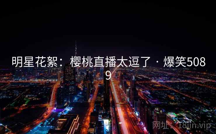 明星花絮:樱桃直播太逗了 · 爆笑5089 明星花絮:樱桃直播太逗了 · 爆笑5089