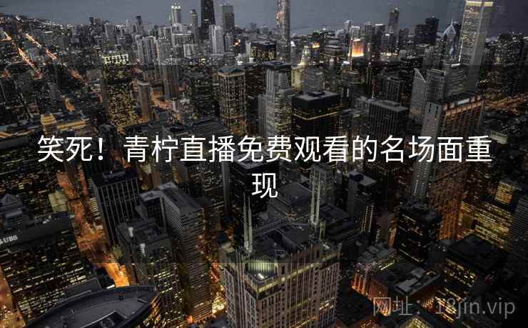笑死!青柠直播免费观看的名场面重现 笑死!青柠直播免费观看的名场面重现